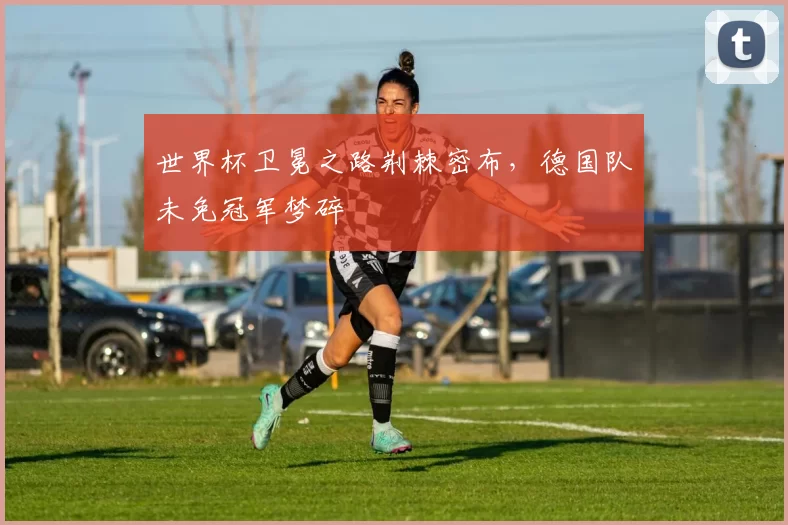 世界杯卫冕之路荆棘密布，德国队未免冠军梦碎