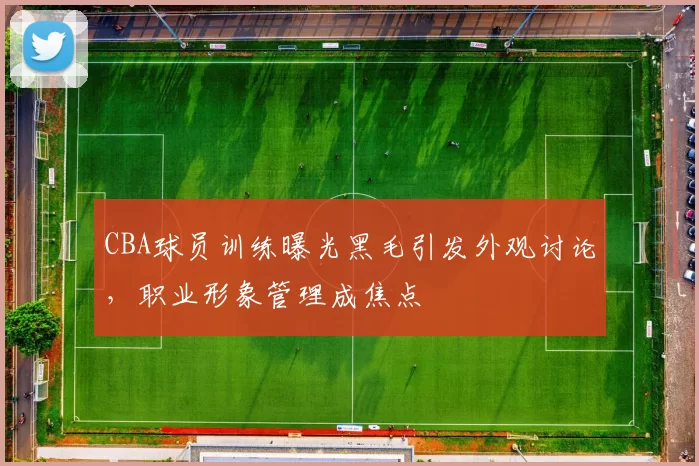 CBA球员训练曝光黑毛引发外观讨论，职业形象管理成焦点