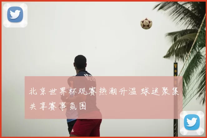 北京世界杯观赛热潮升温 球迷聚集共享赛事氛围