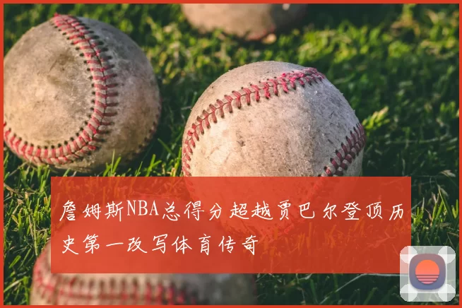 詹姆斯NBA总得分超越贾巴尔登顶历史第一改写体育传奇