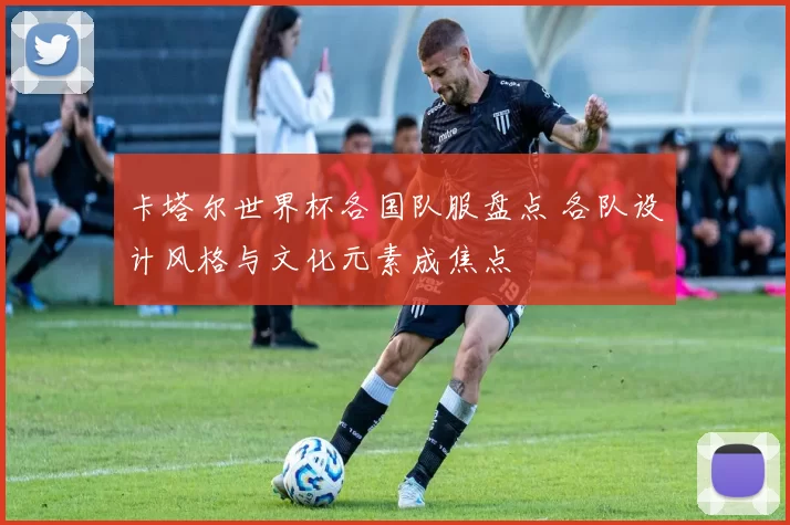 卡塔尔世界杯各国队服盘点 各队设计风格与文化元素成焦点