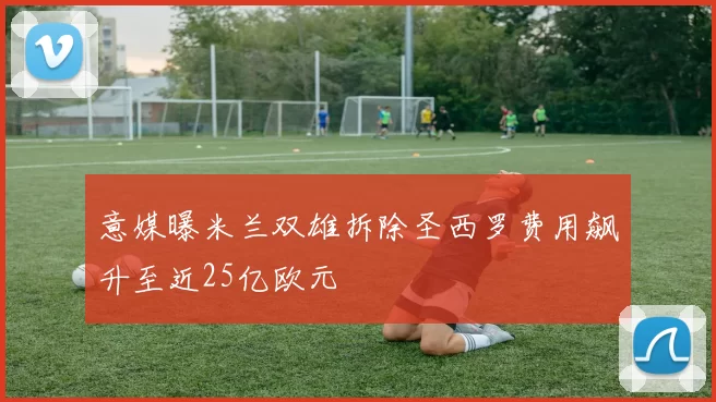 意媒曝米兰双雄拆除圣西罗费用飙升至近25亿欧元