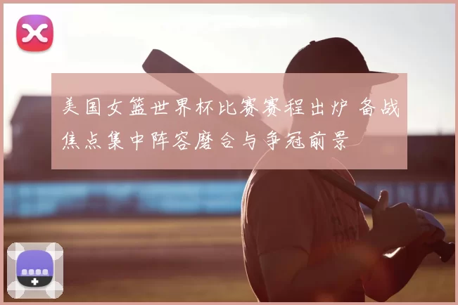 美国女篮世界杯比赛赛程出炉 备战焦点集中阵容磨合与争冠前景
