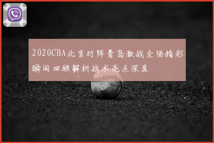 2020CBA北京对阵青岛激战全场精彩瞬间回顾解析战术亮点深度