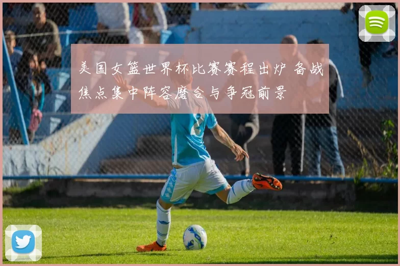美国女篮世界杯比赛赛程出炉 备战焦点集中阵容磨合与争冠前景