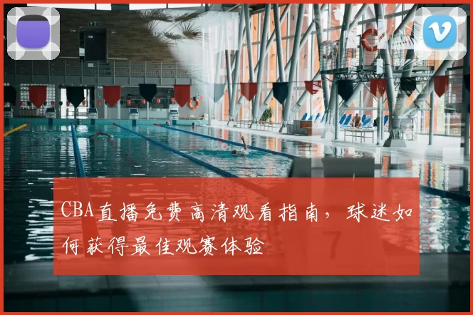 CBA直播免费高清观看指南，球迷如何获得最佳观赛体验