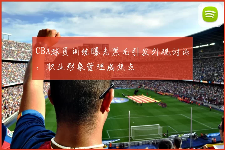 CBA球员训练曝光黑毛引发外观讨论,职业形象管理成焦点