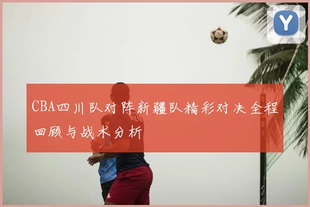 CBA四川队对阵新疆队精彩对决全程回顾与战术分析