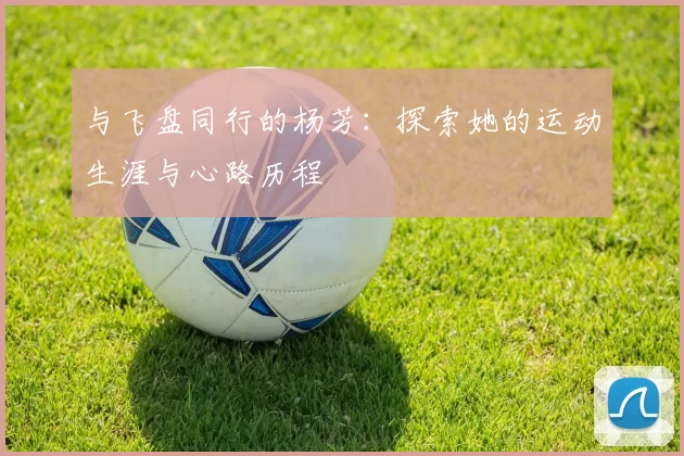 与飞盘同行的杨芳：探索她的运动生涯与心路历程