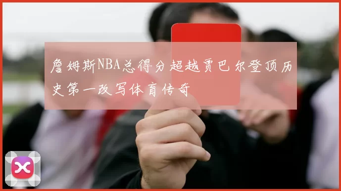 詹姆斯NBA总得分超越贾巴尔登顶历史第一改写体育传奇