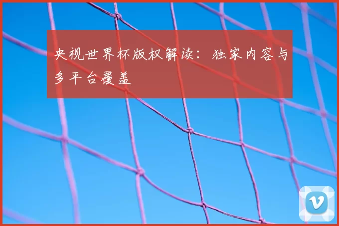 央视世界杯版权解读:独家内容与多平台覆盖