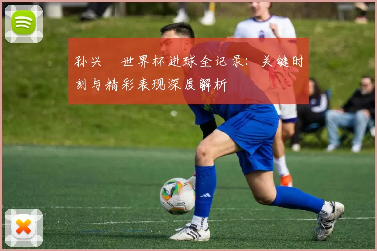 孙兴慜世界杯进球全记录：关键时刻与精彩表现深度解析