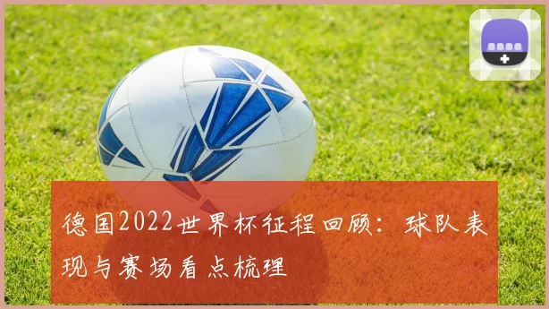 德国2022世界杯征程回顾：球队表现与赛场看点梳理