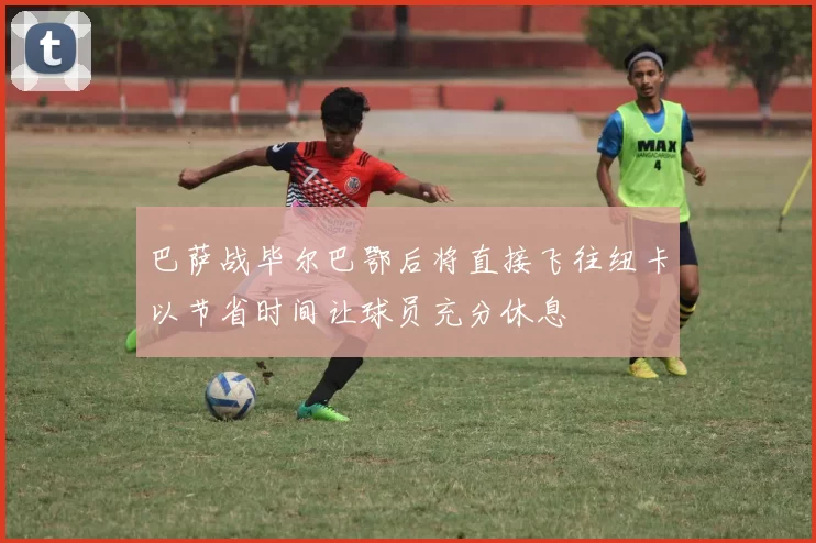 巴萨战毕尔巴鄂后将直接飞往纽卡以节省时间让球员充分休息