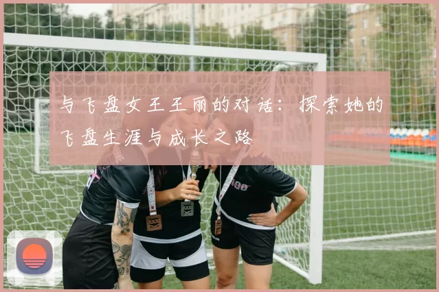 与飞盘女王王丽的对话：探索她的飞盘生涯与成长之路