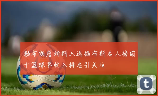 勒布朗詹姆斯入选福布斯名人榜前十篮球界收入排名引关注