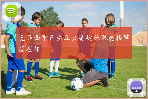 皇马西甲已无压力备战欧冠轮换阵容在即