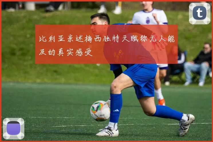 比利亚亲述梅西独特天赋称无人能及的真实感受