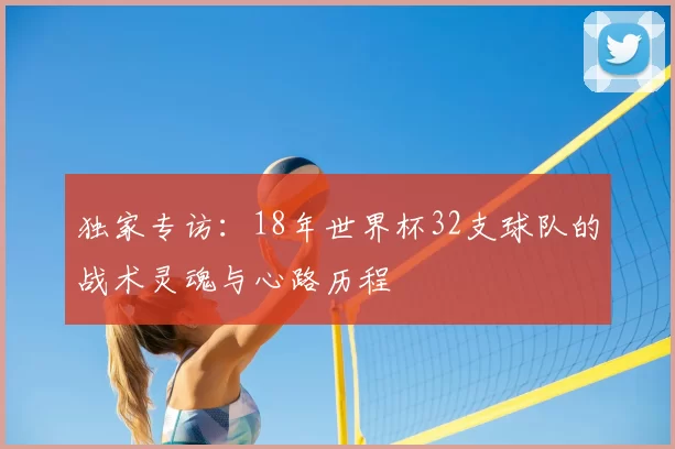 独家专访：18年世界杯32支球队的战术灵魂与心路历程