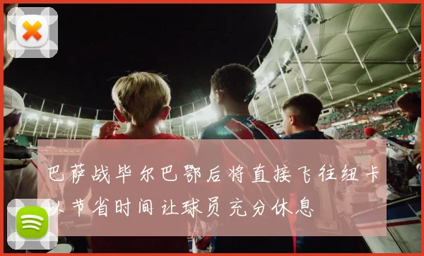 巴萨战毕尔巴鄂后将直接飞往纽卡以节省时间让球员充分休息