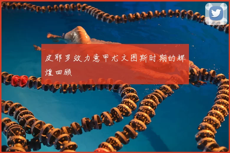 皮耶罗效力意甲尤文图斯时期的辉煌回顾