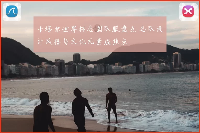 卡塔尔世界杯各国队服盘点 各队设计风格与文化元素成焦点