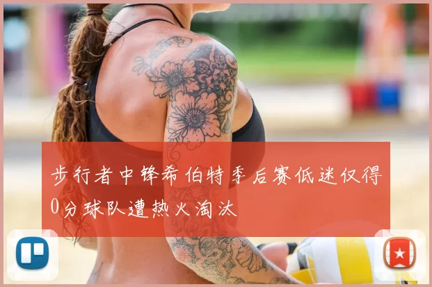 步行者中锋希伯特季后赛低迷仅得0分球队遭热火淘汰