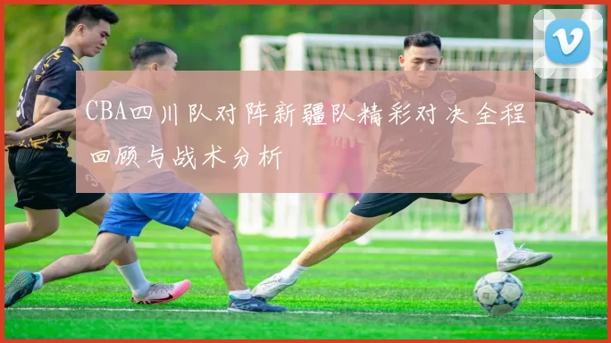 CBA四川队对阵新疆队精彩对决全程回顾与战术分析