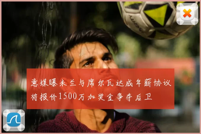 意媒曝米兰与席尔瓦达成年薪协议将报价1500万加奖金争夺后卫