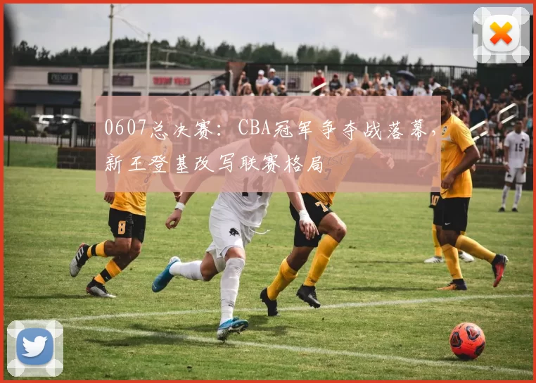 0607总决赛：CBA冠军争夺战落幕，新王登基改写联赛格局