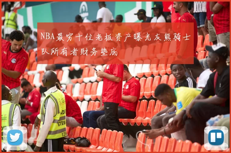 NBA最穷十位老板资产曝光灰熊骑士队所有者财务垫底
