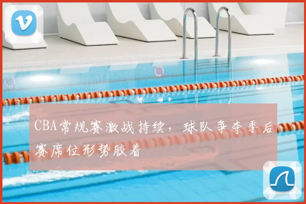 CBA常规赛激战持续,球队争夺季后赛席位形势胶着