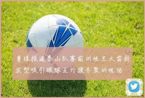 鲁媒报道泰山队赛前训练王大雷新发型吸引眼球五外援齐聚训练场