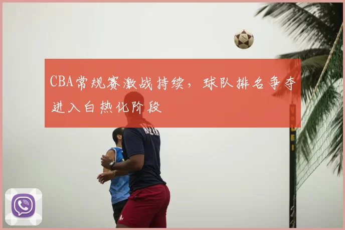 CBA常规赛激战持续，球队排名争夺进入白热化阶段