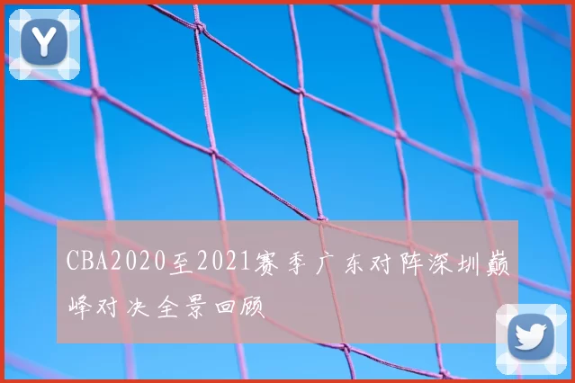 CBA2020至2021赛季广东对阵深圳巅峰对决全景回顾