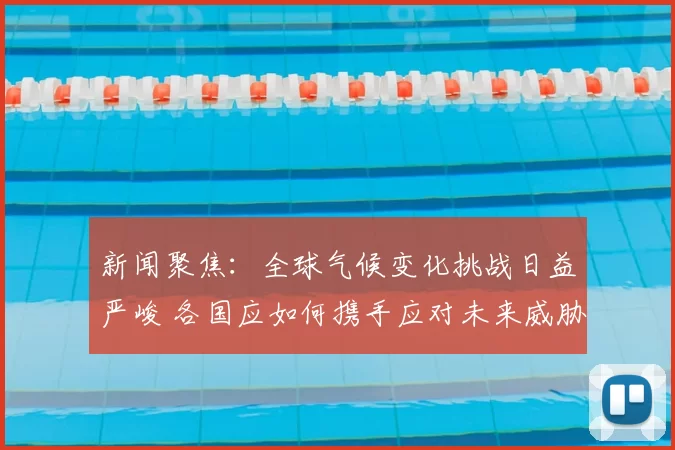 新闻聚焦：全球气候变化挑战日益严峻 各国应如何携手应对未来威胁