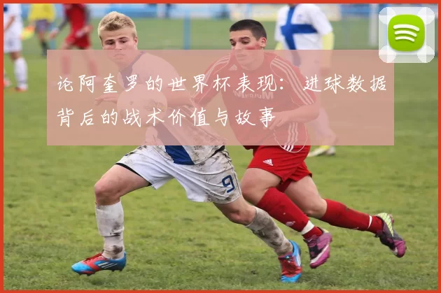 论阿奎罗的世界杯表现：进球数据背后的战术价值与故事
