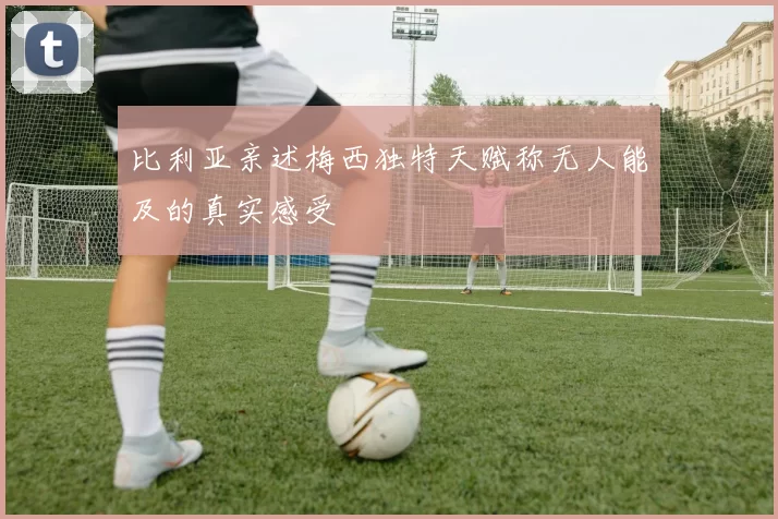 比利亚亲述梅西独特天赋称无人能及的真实感受