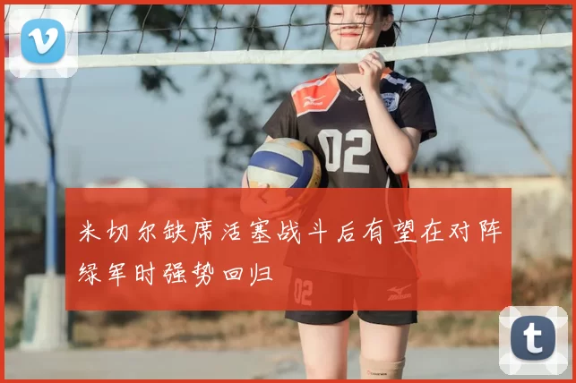 米切尔缺席活塞战斗后有望在对阵绿军时强势回归