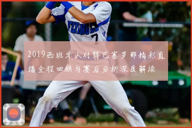2019西班牙人对阵巴塞罗那精彩直播全程回顾与赛后分析深度解读