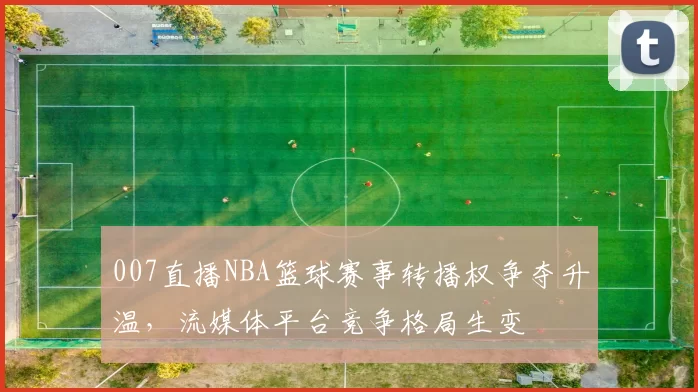 007直播NBA篮球赛事转播权争夺升温，流媒体平台竞争格局生变