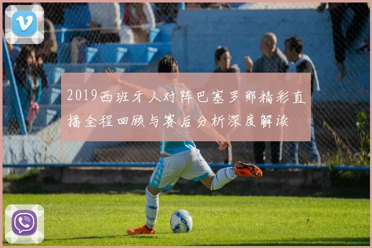 2019西班牙人对阵巴塞罗那精彩直播全程回顾与赛后分析深度解读