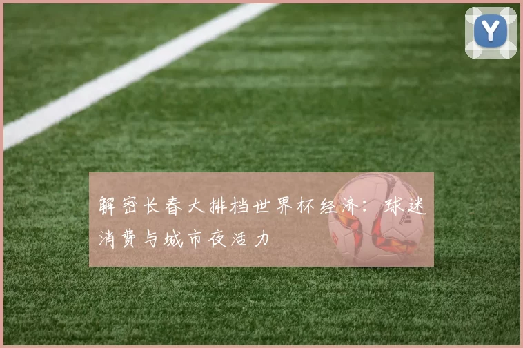 解密长春大排档世界杯经济：球迷消费与城市夜活力