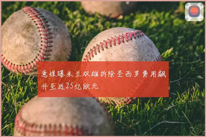意媒曝米兰双雄拆除圣西罗费用飙升至近25亿欧元
