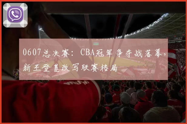 0607总决赛：CBA冠军争夺战落幕，新王登基改写联赛格局