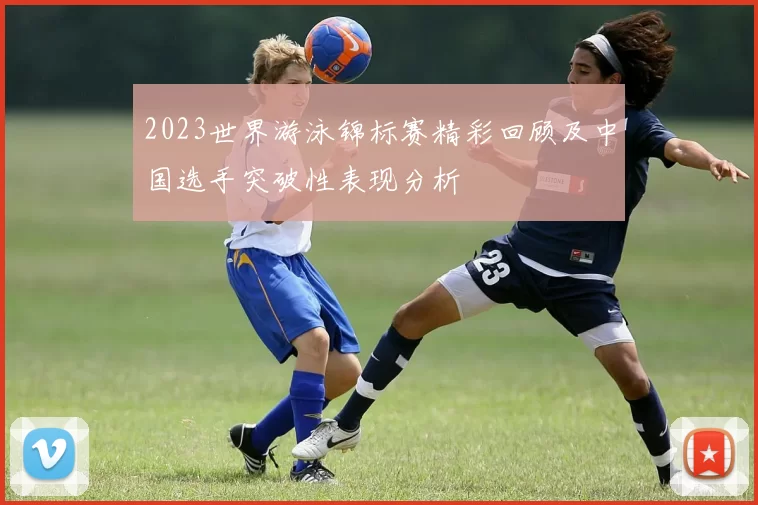 2023世界游泳锦标赛精彩回顾及中国选手突破性表现分析