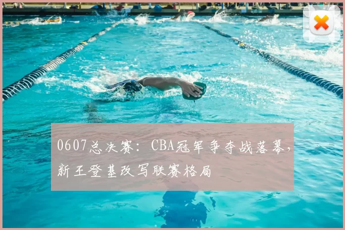 0607总决赛：CBA冠军争夺战落幕，新王登基改写联赛格局