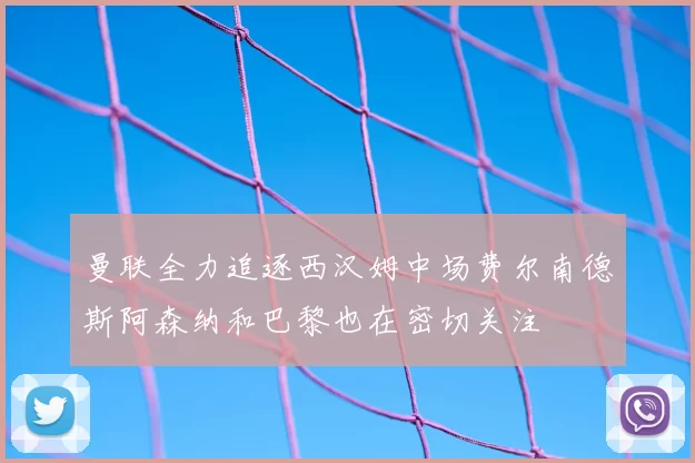 曼联全力追逐西汉姆中场费尔南德斯阿森纳和巴黎也在密切关注