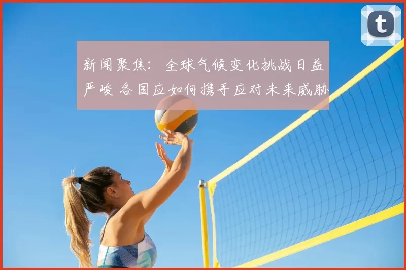 新闻聚焦：全球气候变化挑战日益严峻 各国应如何携手应对未来威胁