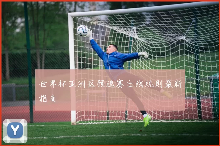 世界杯亚洲区预选赛出线规则最新指南
